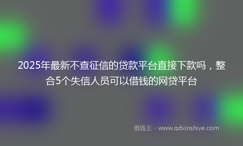 2025年最新不查征信的贷款平台直接下款吗，整合5个失信人员可以借钱的网贷平台