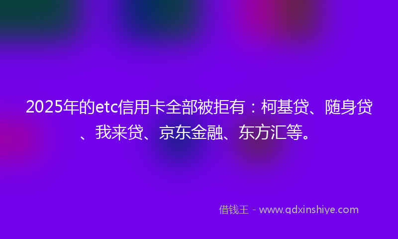 2025年的etc信用卡全部被拒有：柯基贷、随身贷、我来贷、京东金融、东方汇等。
