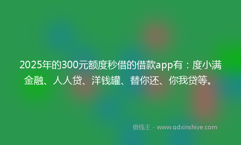2025年的300元额度秒借的借款app有：度小满金融、人人贷、洋钱罐、替你还、你我贷等。