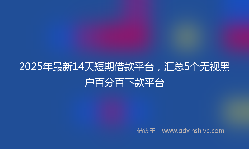 2025年最新14天短期借款平台，汇总5个无视黑户百分百下款平台