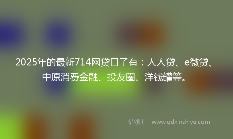 2025年的最新714网贷口子有：人人贷、e微贷、中原消费金融、投友圈、洋钱罐等。