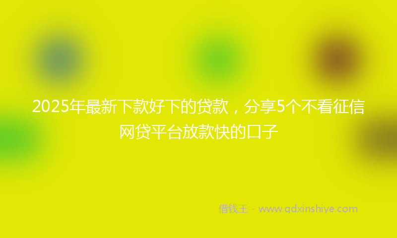 2025年最新下款好下的贷款，分享5个不看征信网贷平台放款快的口子
