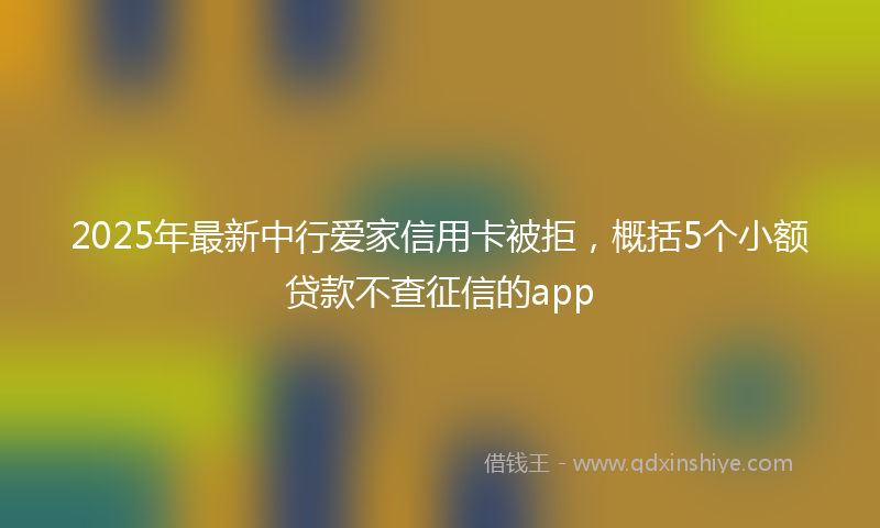 2025年最新中行爱家信用卡被拒，概括5个小额贷款不查征信的app
