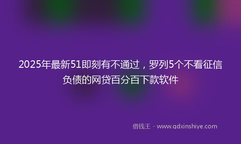 2025年最新51即刻有不通过，罗列5个不看征信负债的网贷百分百下款软件