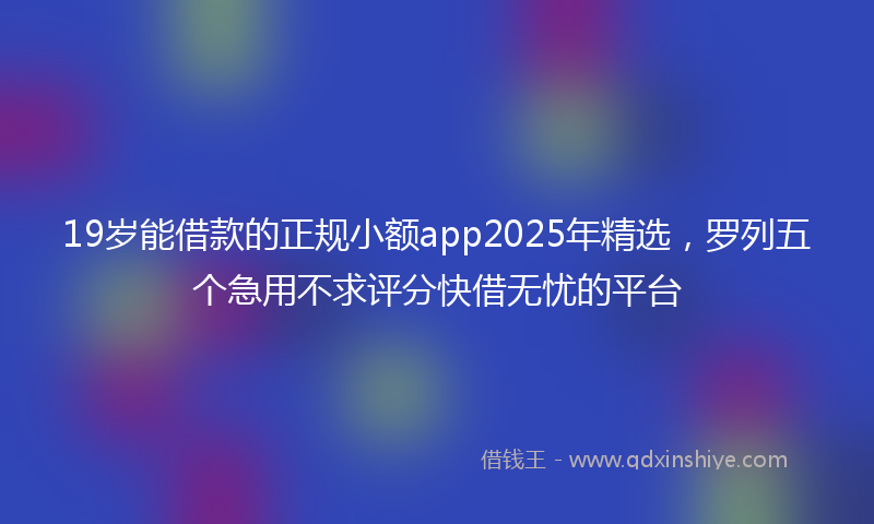 19岁能借款的正规小额app2025年精选，罗列五个急用不求评分快借无忧的平台