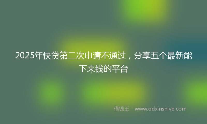 2025年快贷第二次申请不通过，分享五个最新能下来钱的平台