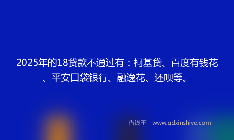 2025年的18贷款不通过有：柯基贷、百度有钱花、平安口袋银行、融逸花、还呗等。