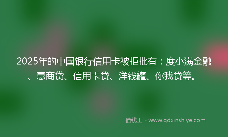 2025年的中国银行信用卡被拒批有：度小满金融、惠商贷、信用卡贷、洋钱罐、你我贷等。