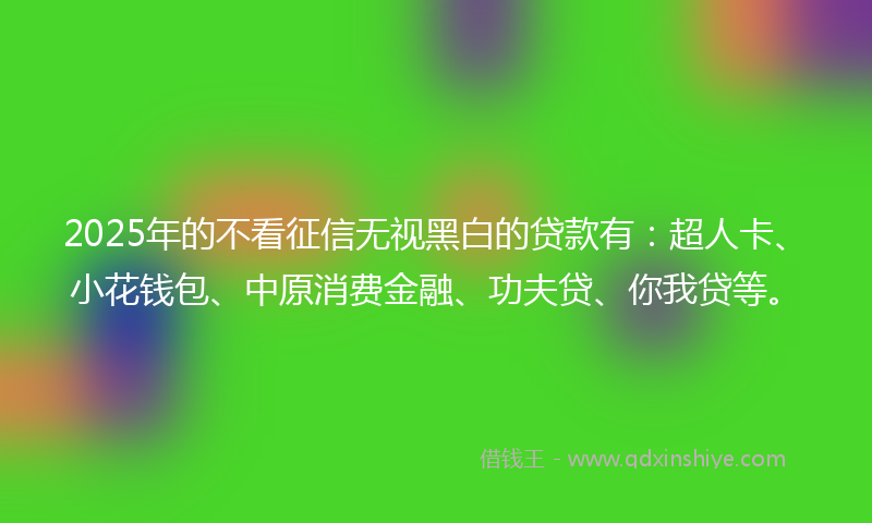 2025年的不看征信无视黑白的贷款有：超人卡、小花钱包、中原消费金融、功夫贷、你我贷等。