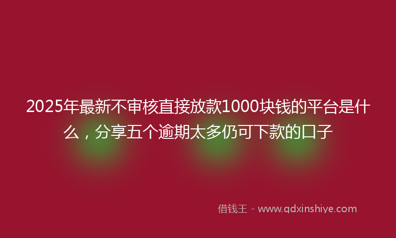 2025年最新不审核直接放款1000块钱的平台是什么，分享五个逾期太多仍可下款的口子