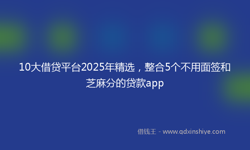 10大借贷平台2025年精选，整合5个不用面签和芝麻分的贷款app
