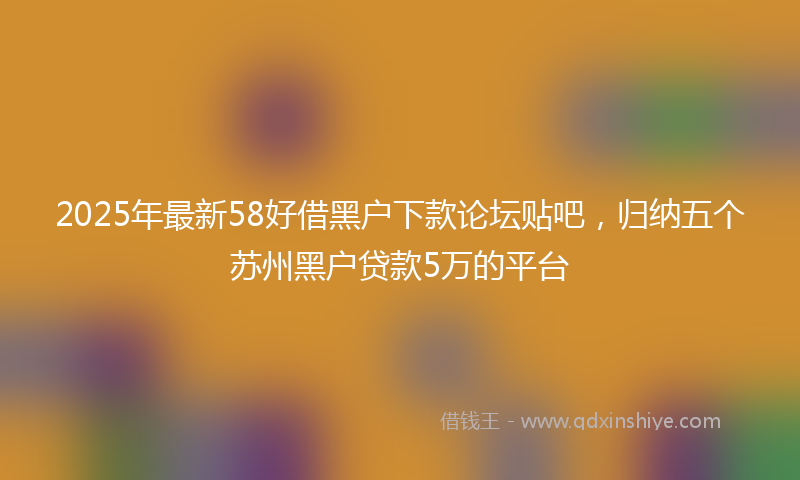 2025年最新58好借黑户下款论坛贴吧，归纳五个苏州黑户贷款5万的平台