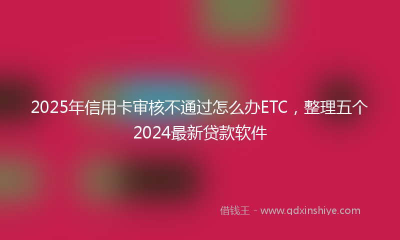 2025年信用卡审核不通过怎么办ETC，整理五个2024最新贷款软件