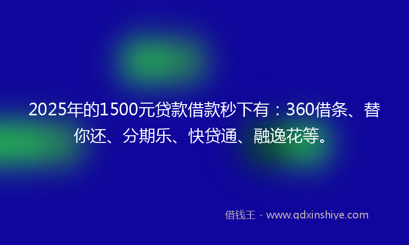 2025年的1500元贷款借款秒下有：360借条、替你还、分期乐、快贷通、融逸花等。