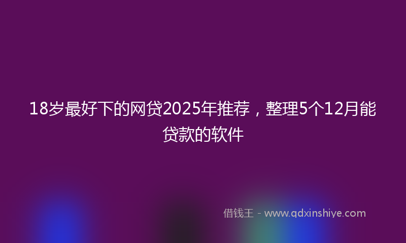 18岁最好下的网贷2025年推荐，整理5个12月能贷款的软件