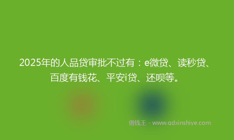 2025年的人品贷审批不过有：e微贷、读秒贷、百度有钱花、平安i贷、还呗等。