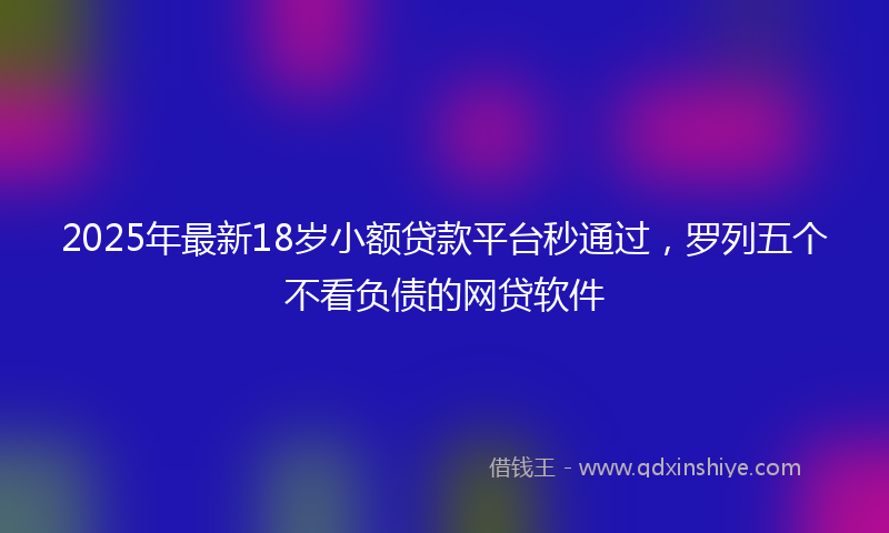 2025年最新18岁小额贷款平台秒通过，罗列五个不看负债的网贷软件