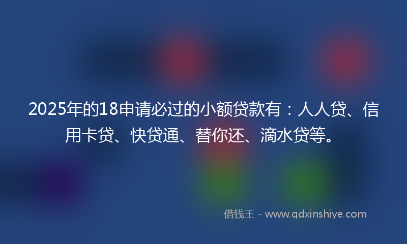 2025年的18申请必过的小额贷款有：人人贷、信用卡贷、快贷通、替你还、滴水贷等。