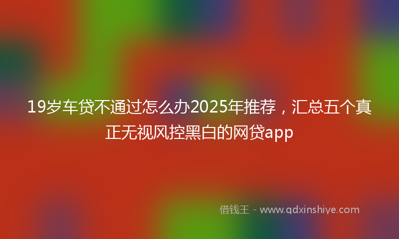 19岁车贷不通过怎么办2025年推荐，汇总五个真正无视风控黑白的网贷app