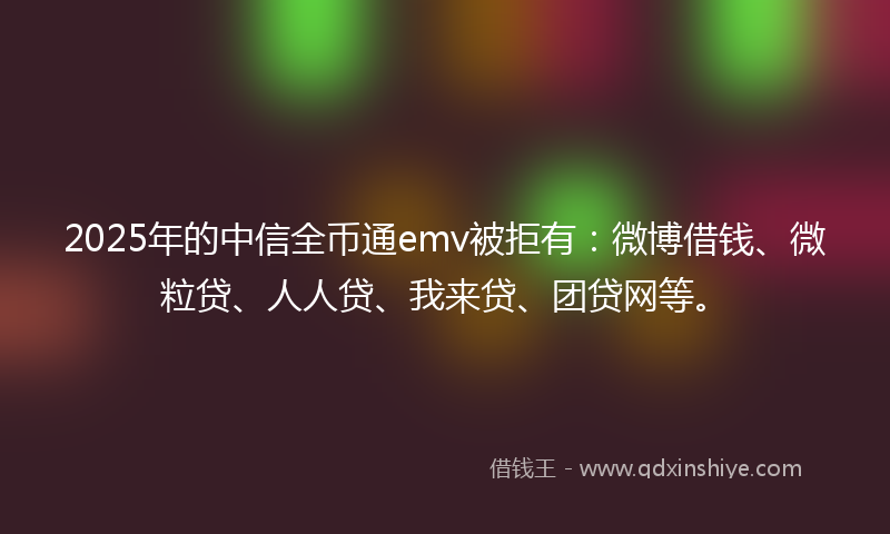 2025年的中信全币通emv被拒有：微博借钱、微粒贷、人人贷、我来贷、团贷网等。