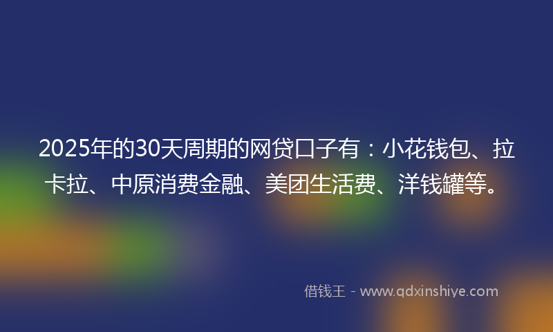 2025年的30天周期的网贷口子有：小花钱包、拉卡拉、中原消费金融、美团生活费、洋钱罐等。