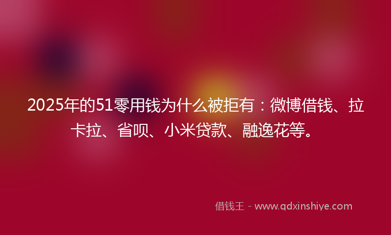 2025年的51零用钱为什么被拒有：微博借钱、拉卡拉、省呗、小米贷款、融逸花等。