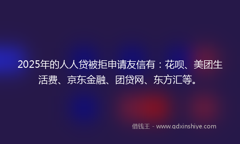 2025年的人人贷被拒申请友信有：花呗、美团生活费、京东金融、团贷网、东方汇等。