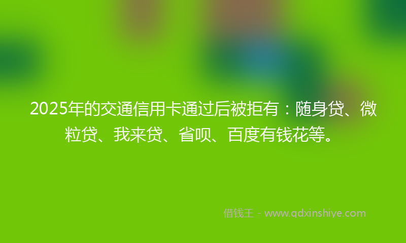 2025年的交通信用卡通过后被拒有：随身贷、微粒贷、我来贷、省呗、百度有钱花等。