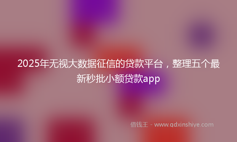 2025年无视大数据征信的贷款平台，整理五个最新秒批小额贷款app