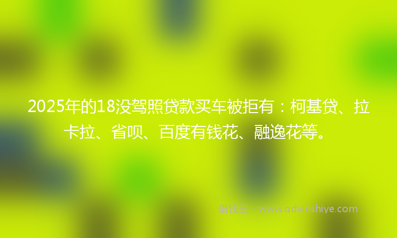 2025年的18没驾照贷款买车被拒有：柯基贷、拉卡拉、省呗、百度有钱花、融逸花等。