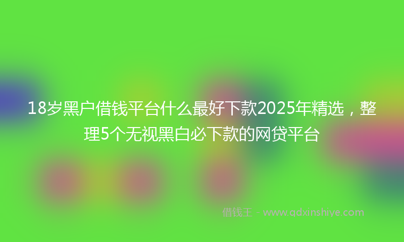 18岁黑户借钱平台什么最好下款2025年精选，整理5个无视黑白必下款的网贷平台