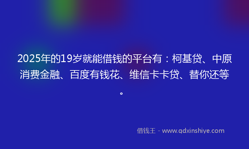 2025年的19岁就能借钱的平台有：柯基贷、中原消费金融、百度有钱花、维信卡卡贷、替你还等。