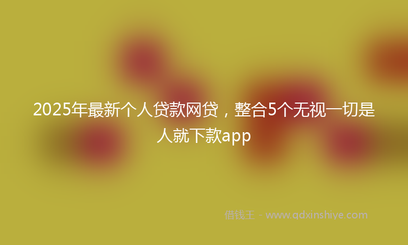 2025年最新个人贷款网贷，整合5个无视一切是人就下款app