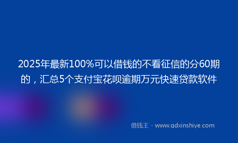 2025年最新100%可以借钱的不看征信的分60期的，汇总5个支付宝花呗逾期万元快速贷款软件