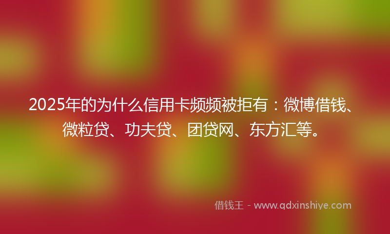 2025年的为什么信用卡频频被拒有：微博借钱、微粒贷、功夫贷、团贷网、东方汇等。