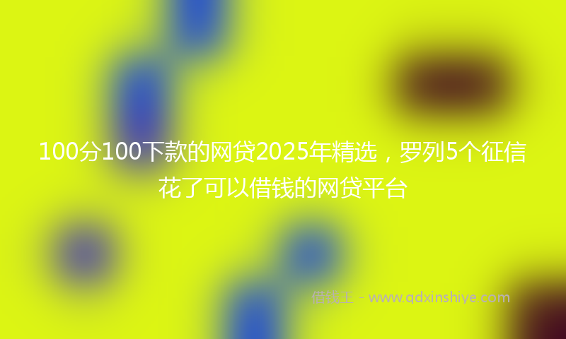 100分100下款的网贷2025年精选，罗列5个征信花了可以借钱的网贷平台
