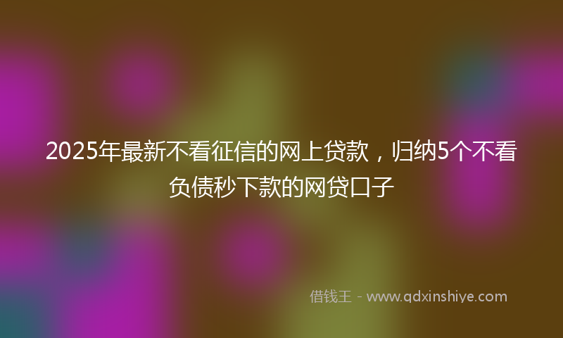 2025年最新不看征信的网上贷款，归纳5个不看负债秒下款的网贷口子