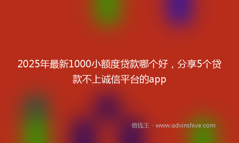 2025年最新1000小额度贷款哪个好，分享5个贷款不上诚信平台的app