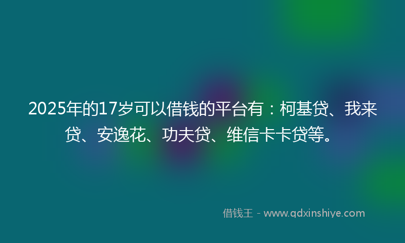 2025年的17岁可以借钱的平台有：柯基贷、我来贷、安逸花、功夫贷、维信卡卡贷等。