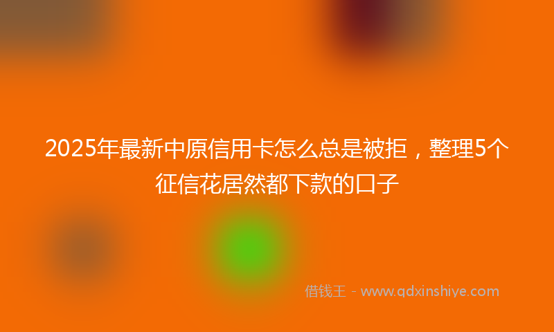 2025年最新中原信用卡怎么总是被拒，整理5个征信花居然都下款的口子