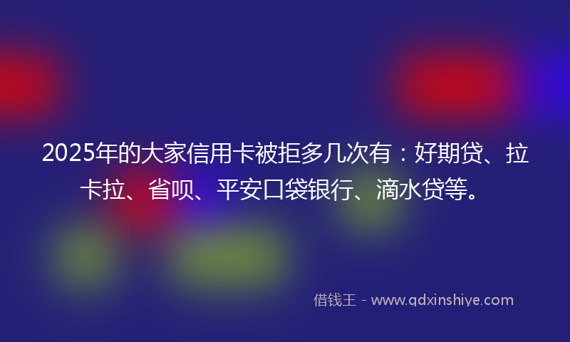 2025年的大家信用卡被拒多几次有：好期贷、拉卡拉、省呗、平安口袋银行、滴水贷等。