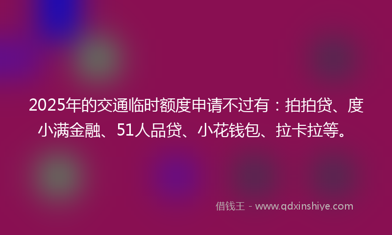 2025年的交通临时额度申请不过有：拍拍贷、度小满金融、51人品贷、小花钱包、拉卡拉等。