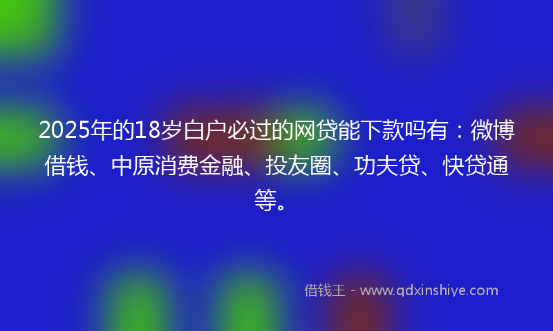 2025年的18岁白户必过的网贷能下款吗有：微博借钱、中原消费金融、投友圈、功夫贷、快贷通等。