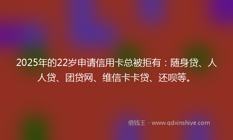 2025年的22岁申请信用卡总被拒有：随身贷、人人贷、团贷网、维信卡卡贷、还呗等。