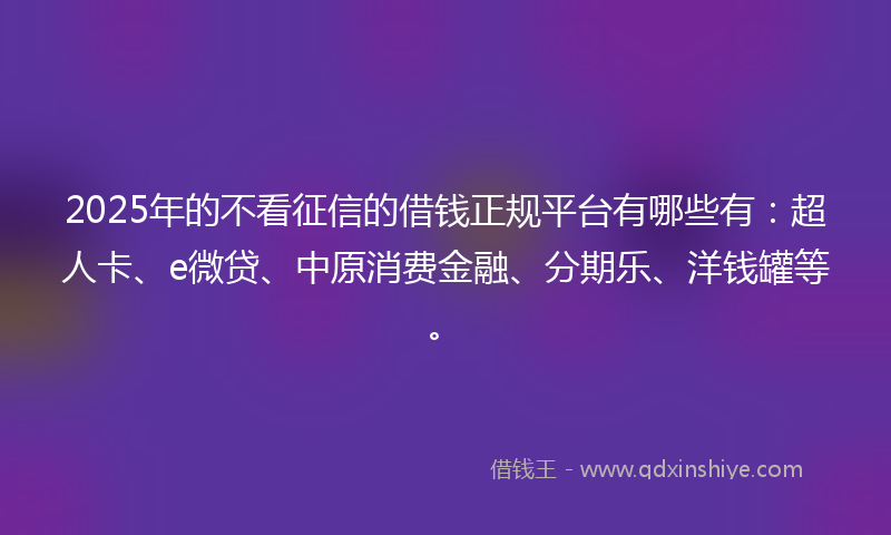 2025年的不看征信的借钱正规平台有哪些有：超人卡、e微贷、中原消费金融、分期乐、洋钱罐等。