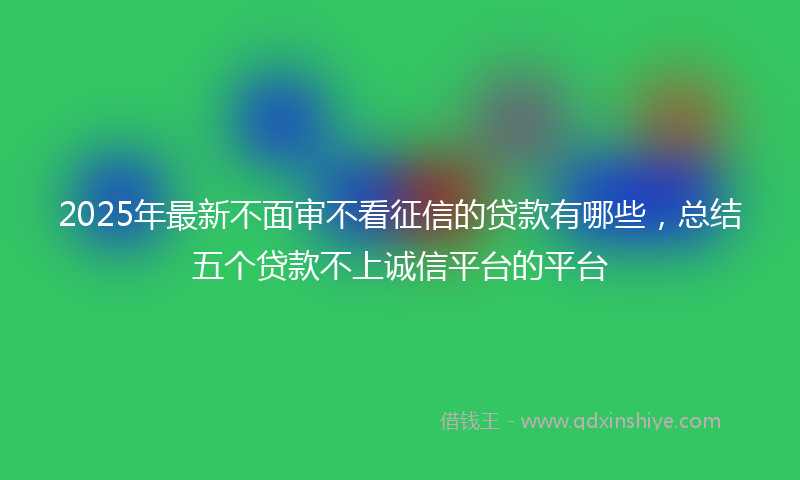 2025年最新不面审不看征信的贷款有哪些，总结五个贷款不上诚信平台的平台