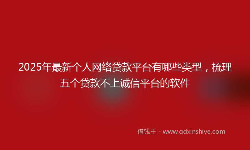 2025年最新个人网络贷款平台有哪些类型，梳理五个贷款不上诚信平台的软件