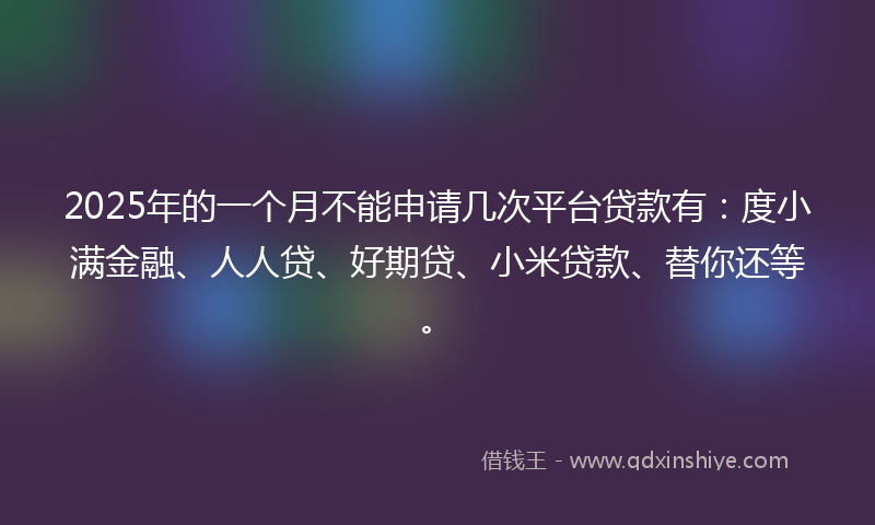2025年的一个月不能申请几次平台贷款有：度小满金融、人人贷、好期贷、小米贷款、替你还等。