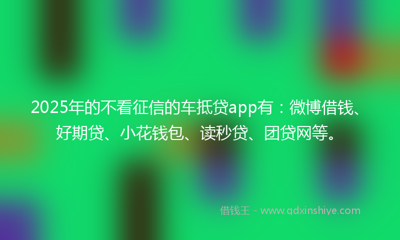 2025年的不看征信的车抵贷app有：微博借钱、好期贷、小花钱包、读秒贷、团贷网等。
