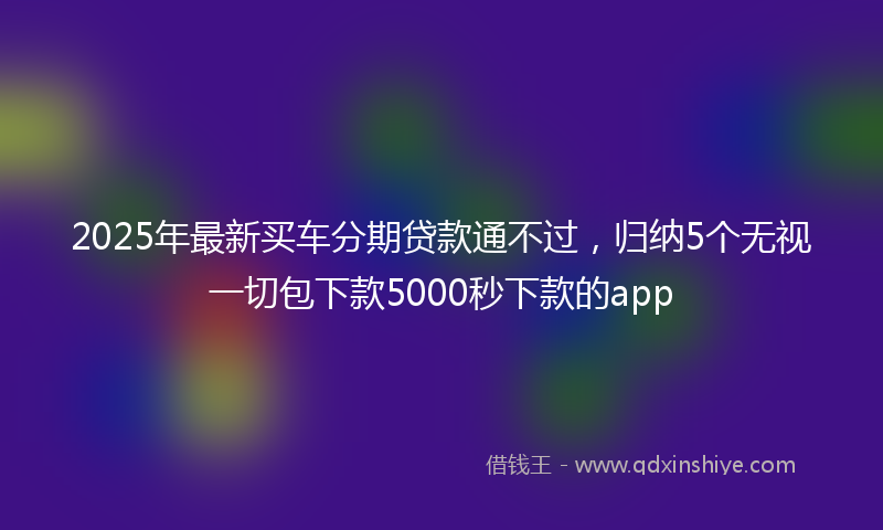 2025年最新买车分期贷款通不过，归纳5个无视一切包下款5000秒下款的app